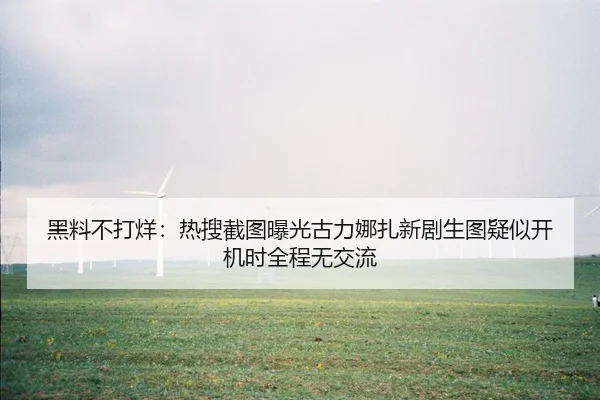 黑料不打烊：热搜截图曝光古力娜扎新剧生图疑似开机时全程无交流